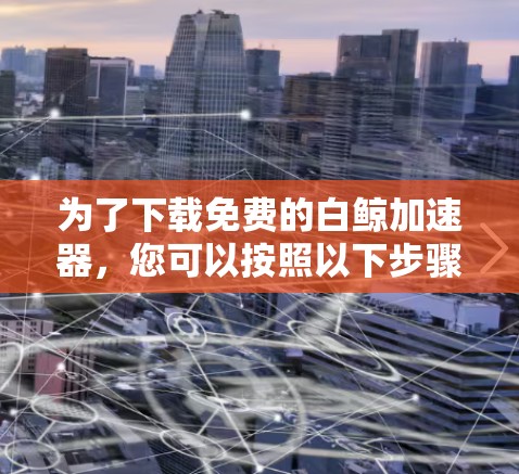 为了下载免费的白鲸加速器，您可以按照以下步骤进行