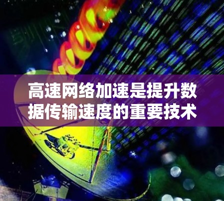 高速网络加速是提升数据传输速度的重要技术，以下是对该主题的详细总结和解答