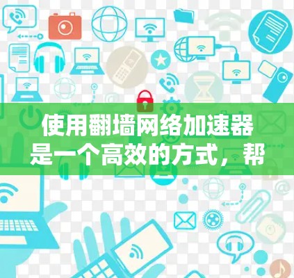 使用翻墙网络加速器是一个高效的方式，帮助用户加速下载和视频流，提升网络体验。以下是一个清晰的步骤指南，帮助您顺利使用翻墙网络加速器