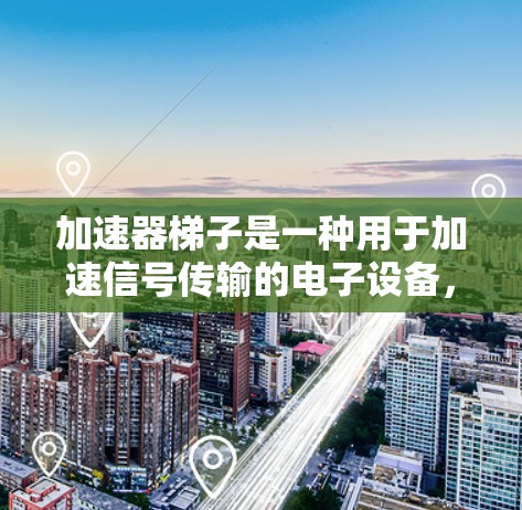 加速器梯子是一种用于加速信号传输的电子设备，通常由多个梯子管组成。以下是关于加速器梯子的详细说明