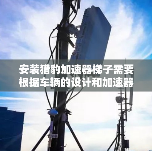 安装猎豹加速器梯子需要根据车辆的设计和加速器的大小进行调整。以下是安装猎豹加速器梯子的步骤和注意事项