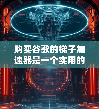 购买谷歌的梯子加速器是一个实用的网络加速工具，旨在提升网络连接速度。以下是对购买该设备的详细步骤