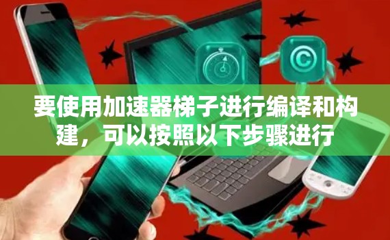 要使用加速器梯子进行编译和构建，可以按照以下步骤进行
