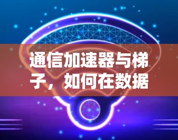 通信加速器与梯子，如何在数据传输中节省时间