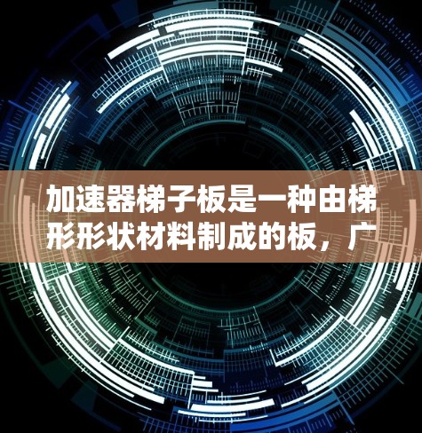 加速器梯子板是一种由梯形形状材料制成的板，广泛应用于建筑、机械工程等领域。其类型多样，根据需求选择合适的类型和组合，以优化结构性能和应用需求。以下是加速器梯子板的主要类型和应用