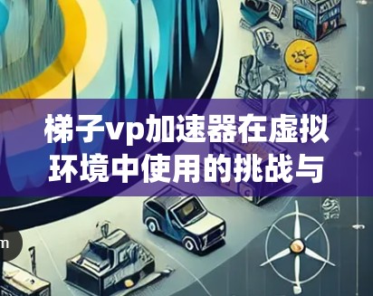 梯子vp加速器在虚拟环境中使用的挑战与解决方案
