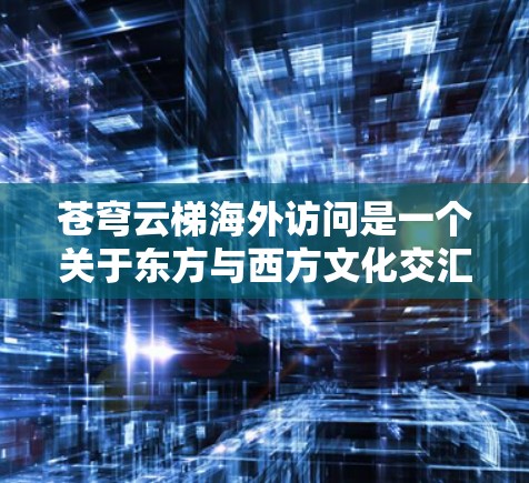 苍穹云梯海外访问是一个关于东方与西方文化交汇、情感共鸣与精神连接的探索项目。该项目通过以下关键点进行分析