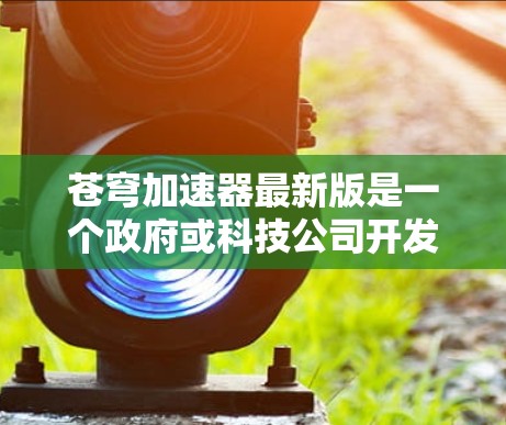 苍穹加速器最新版是一个政府或科技公司开发的项目，主要涉及利用新型材料和物理原理加速特定领域中的物质或能量。以下是对该项目的一些详细分析