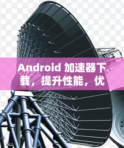 Android 加速器下载，提升性能，优化体验