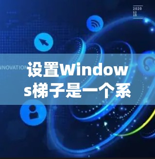 设置Windows梯子是一个系统化的流程，步骤如下