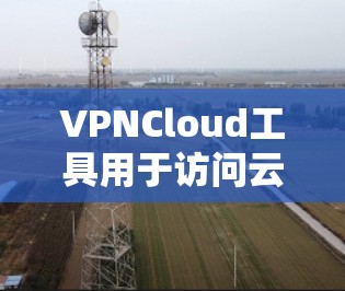 VPNCloud工具用于访问云端资源，如网页、视频、文件等。以下是使用VPNCloud工具访问不同云端资源的步骤说明