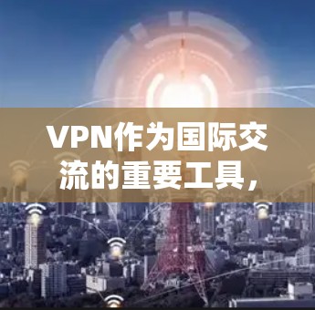 VPN作为国际交流的重要工具，确实需要关注用户隐私保护。以下是对重点内容的详细总结