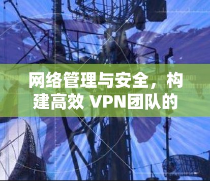 网络管理与安全，构建高效 VPN团队的策略