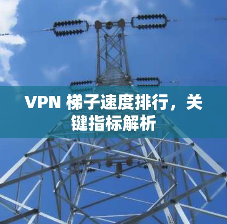 VPN 梯子速度排行,关键指标解析 VPN 梯子速度排行,关键指标解析