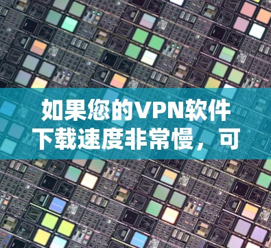 如果您的VPN软件下载速度非常慢，可以按照以下步骤进行排查和解决