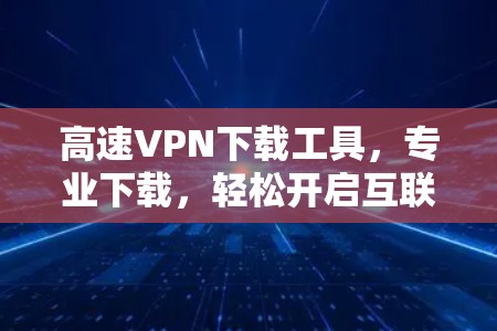 高速VPN下载工具，专业下载，轻松开启互联网新篇章
