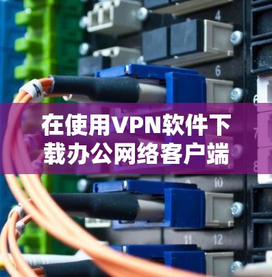 在使用VPN软件下载办公网络客户端时,以下是详细的步骤和注意事项 在使用VPN软件下载办公网络客户端时,以下是详细的步骤和注意事项