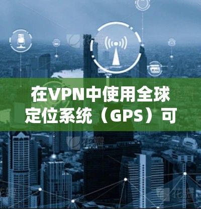 在VPN中使用全球定位系统（GPS）可能是一种技术性需求，但其含义需要明确
