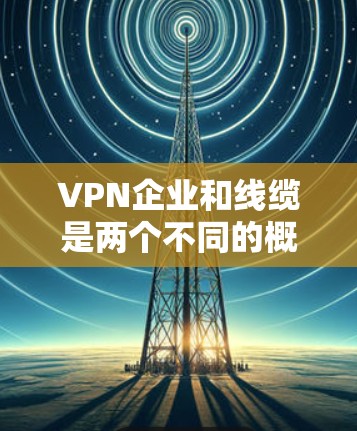 VPN企业和线缆是两个不同的概念，它们在业务领域中有着各自的核心作用和应用场景。以下是它们的主要区别